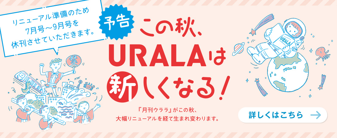 【予告】この秋、URALAは新しくなる！（リニューアル準備のため7〜9月号を休刊させていただきます）　月刊ウララ 2022年7月号